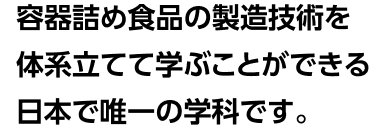 容器詰め食品の製造技術を体系立てて学ぶことができる日本で唯一の学科です。